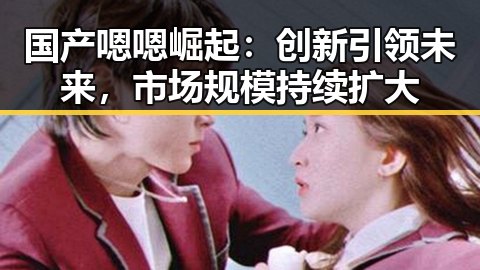 国产嗯嗯崛起：创新引领未来，市场规模持续扩大